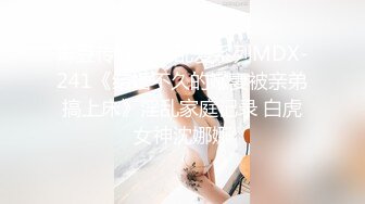 麻豆传媒女神乱爱系列MDX-241《结婚不久的嫩妻被亲弟搞上床》淫乱家庭记录 白虎女神沈娜娜