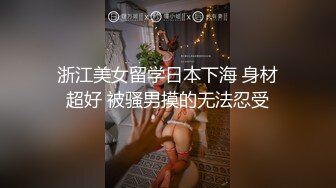 浙江美女留学日本下海 身材超好 被骚男摸的无法忍受