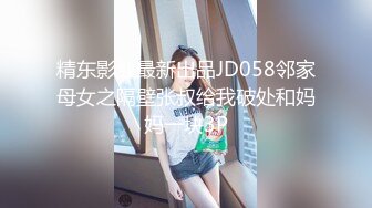 精东影业最新出品JD058邻家母女之隔壁张叔给我破处和妈妈一块3P