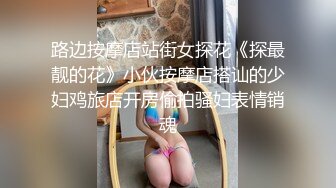 路边按摩店站街女探花《探最靓的花》小伙按摩店搭讪的少妇鸡旅店开房偷拍骚妇表情销魂