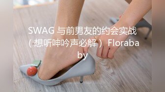 SWAG 与前男友的约会实战（想听呻吟声必解） Florababy