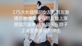 175大长腿舞蹈女友与男友激情舌吻 直接坐在男友脸上享受舔穴服务 大长腿夹在脖子上承受肉棒猛烈冲击