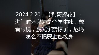 2024.2.20，【利哥探花】，进门时还以为是个学生妹，戴着眼镜，脱光了震惊了，尼玛怎么不把屄上也纹身