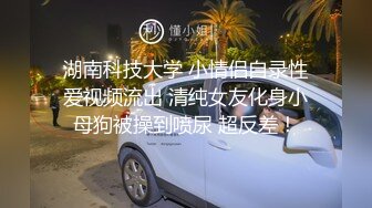 湖南科技大学 小情侣自录性爱视频流出 清纯女友化身小母狗被操到喷尿 超反差！