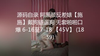 源码自录 阿黑颜反差婊【施施】戴狗链遛狗 无套啪啪口爆 6-16至7-18 【45V】 (1839)