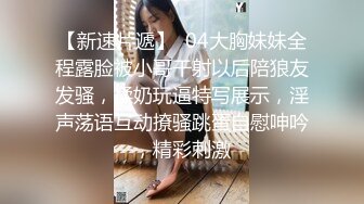 【新速片遞】  04大胸妹妹全程露脸被小哥干射以后陪狼友发骚，揉奶玩逼特写展示，淫声荡语互动撩骚跳蛋自慰呻吟，精彩刺激