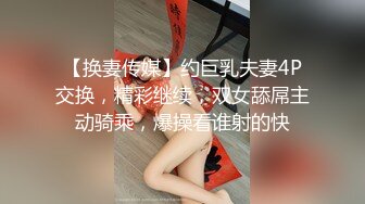 【换妻传媒】约巨乳夫妻4P交换，精彩继续，双女舔屌主动骑乘，爆操看谁射的快