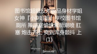 图书馆超级反差极品身材学姐女神『小D姐姐』学校图书馆 厕所 舞蹈室偷偷紫薇潮喷 肛塞 炮击齐上 爽到浑身颤抖 上 (1)