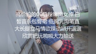 高价约的00后粉嫩嫩女神 白皙苗条包臀裙 低胸乳沟笔直大长腿立马情欲躁动掰开逼逼欣赏把玩啪啪大力抽送