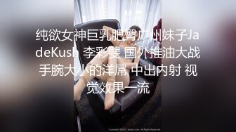 纯欲女神巨乳肥臀广州妹子JadeKush 李彩斐 国外推油大战手腕大小的洋屌 中出内射 视觉效果一流