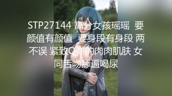 STP27144 高分女孩瑶瑶  要颜值有颜值  要身段有身段 两不误 紧致Q弹的肉肉肌肤 女同舌吻舔逼喝尿