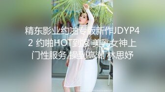 精东影业约啪专版新作JDYP42 约啪HOT到家 美乳女神上门性服务 操到高潮 林思妤