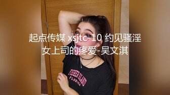 起点传媒 xsjtc-10 约见骚淫女上司的疼爱-吴文淇