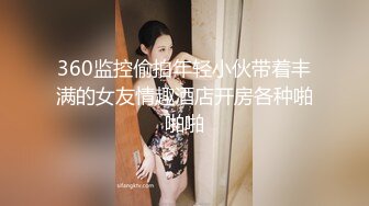 360监控偷拍年轻小伙带着丰满的女友情趣酒店开房各种啪啪啪