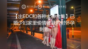 【出EDC和各种大神合集】已婚少妇家里偷情被我内射怀孕刺激