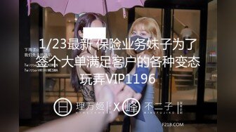 1/23最新 保险业务妹子为了签个大单满足客户的各种变态玩弄VIP1196