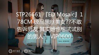 STP26661 『ED Mosaic』178CM 极品黑丝美女??不敢告诉男友 其实她也想试试别的男人！ VIP0600