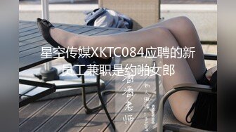 星空传媒XKTC084应聘的新员工兼职是约啪女郎