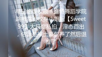 精品绝版收藏！推特舞蹈学院跳舞露脸纹身小姐姐【Sweet99】大尺度私拍，淫态百出，估计是被土豪包养了然后退推了