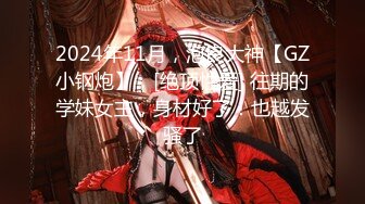 2024年11月，泡良大神【GZ小钢炮】，[绝顶性爱] 往期的学妹女主，身材好了！也越发骚了