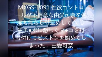 MXGS-1091 性欲コントロールが不得意な由愛可奈を何度も焦らし寸止めしてい..し生チ●ポに激しくマ●コを打ち付けてピストンを始めてしまった… 由愛可奈