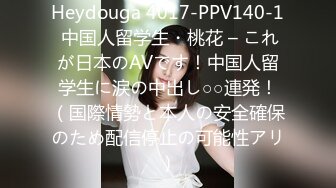 Heydouga 4017-PPV140-1 中国人留学生・桃花 – これが日本のAVです！中国人留学生に涙の中出し○○連発！（国際情勢と本人の安全確保のため配信停止の可能性アリ）