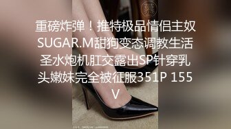 重磅炸弹！推特极品情侣主奴SUGAR.M甜狗变态调教生活圣水炮机肛交露出SP针穿乳头嫩妹完全被征服351P 155V